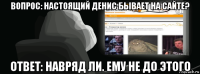 вопрос: настоящий денис бывает на сайте? ответ: навряд ли. ему не до этого