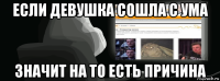 если девушка сошла с ума значит на то есть причина