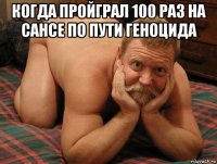 когда пройграл 100 раз на сансе по пути геноцида 