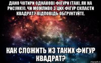 дано чотири однакові фігури (такі, як на рисунку). чи можливо з цих фігур скласти квадрат? відповідь обґрунтуйте. как сложить из таких фигур квадрат?