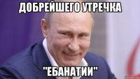 добрейшего утречка "ебанатии"