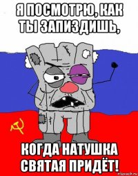 я посмотрю, как ты запиздишь, когда натушка святая придёт!