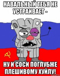 навальный тебя не устраивает - ну и соси поглубже плешивому хуйлу!