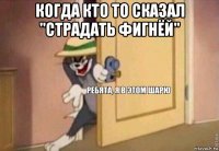 когда кто то сказал "страдать фигнёй" 