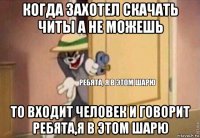 когда захотел скачать читы а не можешь то входит человек и говорит ребята,я в этом шарю