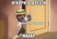 игнорить друзей макар