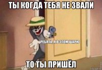 ты когда тебя не звали то ты пришёл