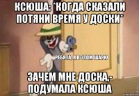 ксюша: *когда сказали потяни время у доски* зачем мне доска,- подумала ксюша