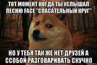 тот момент когда ты услышал песню face "спасательный круг" но у тебя так же нет друзей а ссобой разговаривать скучно