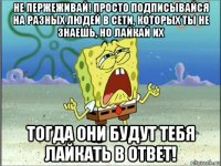 не пержеживай! просто подписывайся на разных людей в сети, которых ты не знаешь, но лайкай их тогда они будут тебя лайкать в ответ!