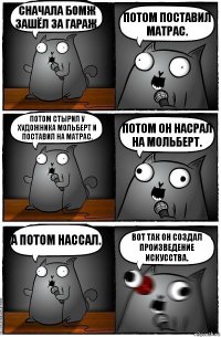 Сначала бомж зашёл за гараж. Потом поставил матрас. Потом стырил у художника мольберт и поставил на матрас. Потом он насрал на мольберт. А потом нассал. Вот так он создал произведение искусства.