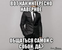 вот как интересно наверное общаться самой с собой, да?