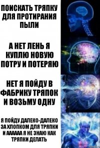 поискать тряпку для протирания пыли а нет лень я куплю новую потру и потеряю нет я пойду в фабрику тряпок и возьму одну я пойду далеко-далеко за хлопком для тряпки и аааааа я не знаю как тряпки делать