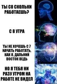 ты со скольки работаешь? с 8 утра ты не хочешь с 7 начать работать, как я, дальний восток ведь Но я тебя ни разу утром на работе не видел