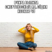 вчира выпила смертоносныц яд. сёдня незнаю чо 