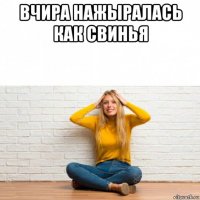 вчира нажыралась как свинья 