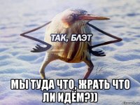  мы туда что, жрать что ли идём?))