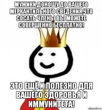 мужики,доношу до вашего меркантильного сведения,что сосать члены вы можете совершенно бесплатно! это ещё и полезно для вашего здоровья и иммунитета!