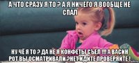 а что сразу я то ? а я ничего я вообще не спал ну чё я то ? да не я конфеты съел !!! а васин рот вы осматривали ?нет идите проверяйте !