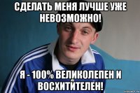 сделать меня лучше уже невозможно! я - 100% великолепен и восхитителен!