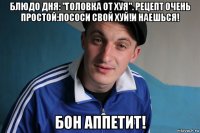 блюдо дня: "головка от хуя". рецепт очень простой:пососи свой хуй!и наешься! бон аппетит!