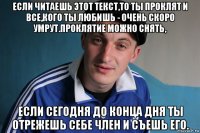 если читаешь этот текст,то ты проклят и все,кого ты любишь - очень скоро умрут.проклятие можно снять, если сегодня до конца дня ты отрежешь себе член и съешь его.