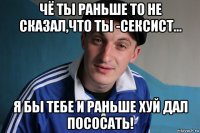 чё ты раньше то не сказал,что ты -сексист... я бы тебе и раньше хуй дал пососать!