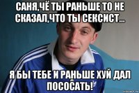 саня,чё ты раньше то не сказал,что ты сексист... я бы тебе и раньше хуй дал пососать!