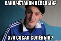 саня,чётакой весёлый? хуй сосал солёный?