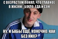 с возрастом понял, что главное в жизни - бухло, еда и сон ну, и бабы ещё, конечно, как без них?