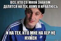 все, кто со мной знаком, делятся на тех, кому я нравлюсь и на тех, кто мне на хер не нужен