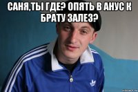 саня,ты где? опять в анус к брату залез? 