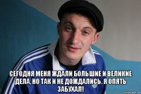  сегодня меня ждали большие и великие дела, но так и не дождались. я опять забухал!