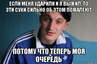 если меня ударили и я выжил, то эти суки сильно об этом пожалеют потому что теперь моя очередь