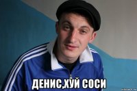  денис,хуй соси