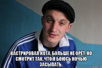  кастрировал кота, больше не орёт, но смотрит так, что я боюсь ночью засыпать.