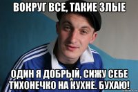 вокруг все, такие злые один я добрый, сижу себе тихонечко на кухне. бухаю!