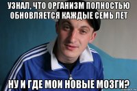 узнал, что организм полностью обновляется каждые семь лет ну и где мои новые мозги?