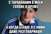 с тараканами в моей голове я дружу а когда бухаю, я с ними даже разговариваю