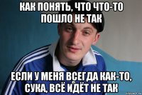 как понять, что что-то пошло не так если у меня всегда как-то, сука, всё идёт не так