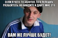 если я чего-то захотел, то в лепёшку разбейтесь, но найдите и дайте мне это вам же лучше будет!