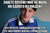 знаете почему мне не жаль ни одного из людей? все просто: каждый получает то, что заслужил! жизнь справедлива!