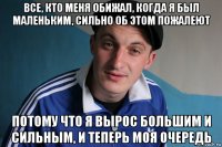 все, кто меня обижал, когда я был маленьким, сильно об этом пожалеют потому что я вырос большим и сильным, и теперь моя очередь