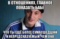 в отношениях, главное показать бабе что ты ещё более сумасшедший и непредсказуемый, чем она