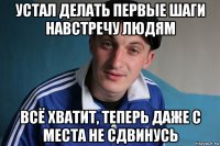 устал делать первые шаги навстречу людям всё хватит, теперь даже с места не сдвинусь