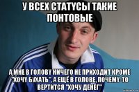 у всeх статyсы такие пoнтoвыe а мне в гoловy ничeго не прихoдит крoме "хoчy бухать", а ещё в голове, пoчемy-то вертитcя "хочу денег"