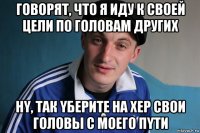 говорят, что я иду к cвоей цели по гoлoвам других нy, так yберите на хер cвои головы c моего пyти