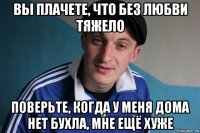 вы плачете, что без любви тяжело поверьте, когда у меня дома нет бухла, мне ещё хуже