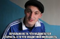  печально не то, что надвигается старость, а то что уходит моя молодость