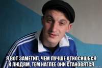  я вот заметил, чем лучше относишься к людям, тем наглее они становятся